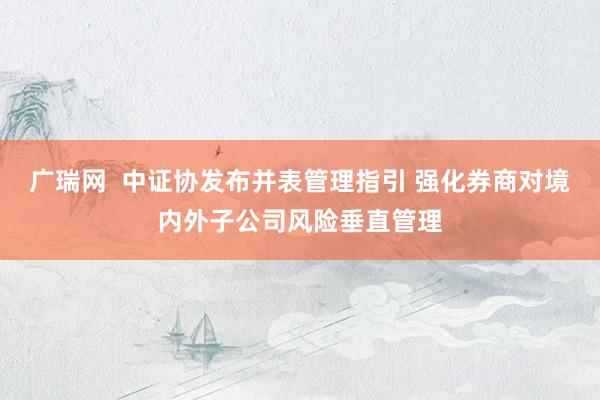 广瑞网  中证协发布并表管理指引 强化券商对境内外子公司风险垂直管理