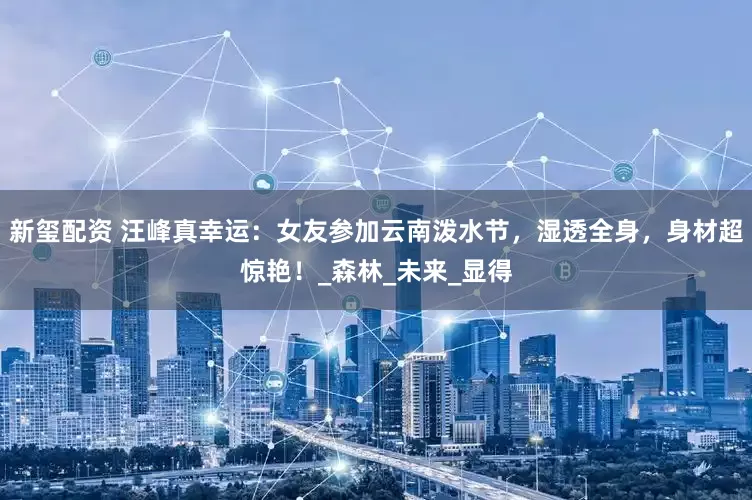 新玺配资 汪峰真幸运：女友参加云南泼水节，湿透全身，身材超惊艳！_森林_未来_显得