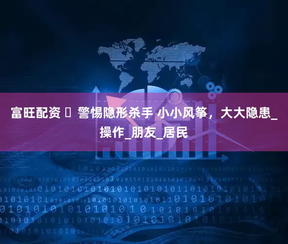 富旺配资 ​警惕隐形杀手 小小风筝，大大隐患_操作_朋友_居民