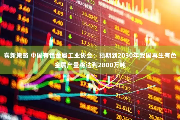 睿新策略 中国有色金属工业协会：预期到2030年我国再生有色金属产量将达到2800万吨
