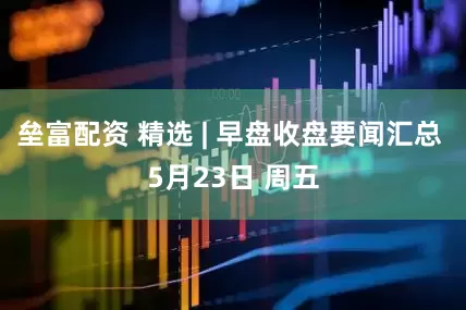垒富配资 精选 | 早盘收盘要闻汇总 5月23日 周五