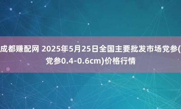 成都赚配网 2025年5月25日全国主要批发市场党参(党参0.4-0.6cm)价格行情