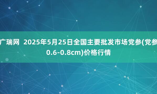 广瑞网  2025年5月25日全国主要批发市场党参(党参0.6-0.8cm)价格行情