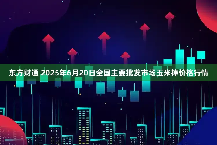 东方财通 2025年6月20日全国主要批发市场玉米棒价格行情