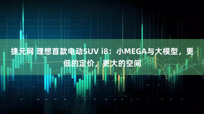 捷元网 理想首款电动SUV i8：小MEGA与大模型，更低的定价，更大的空间