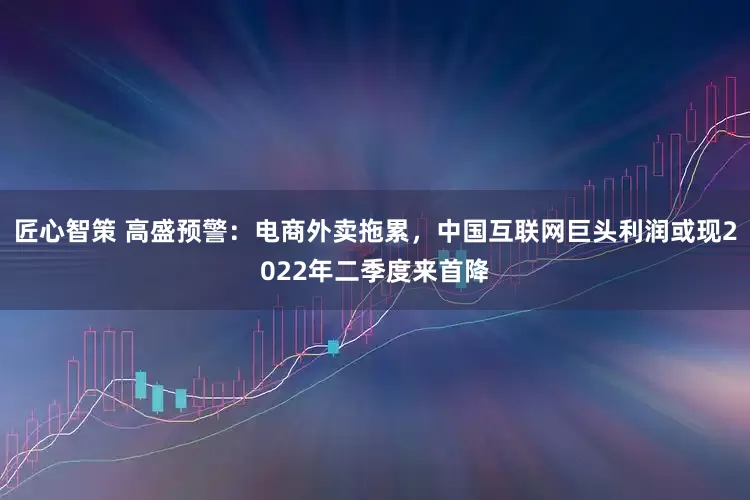 匠心智策 高盛预警：电商外卖拖累，中国互联网巨头利润或现2022年二季度来首降
