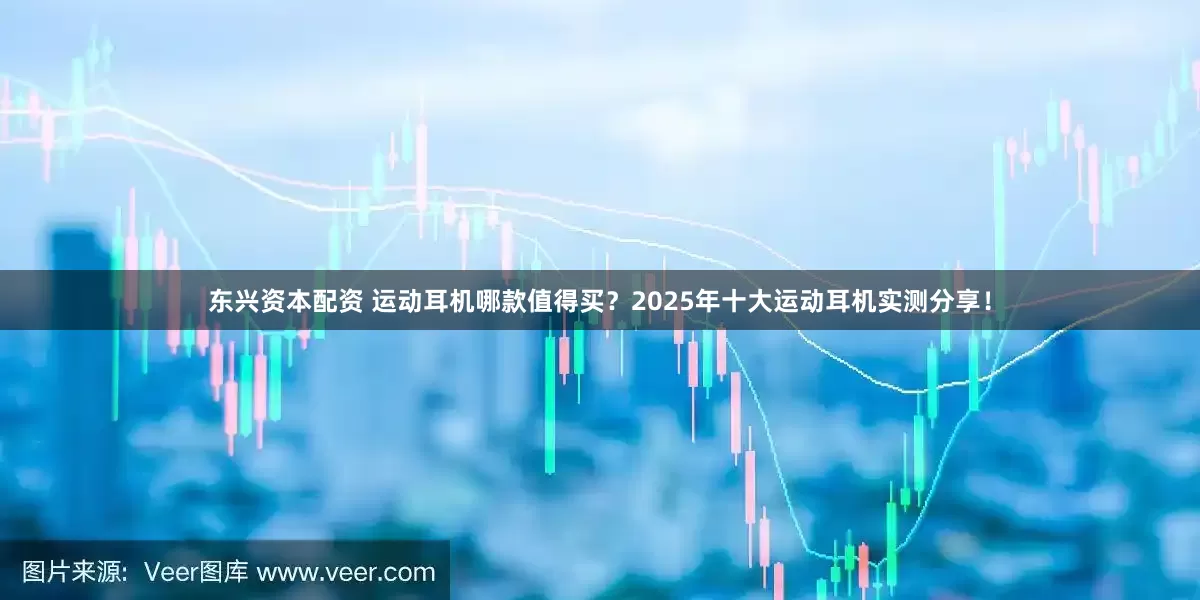 东兴资本配资 运动耳机哪款值得买？2025年十大运动耳机实测分享！