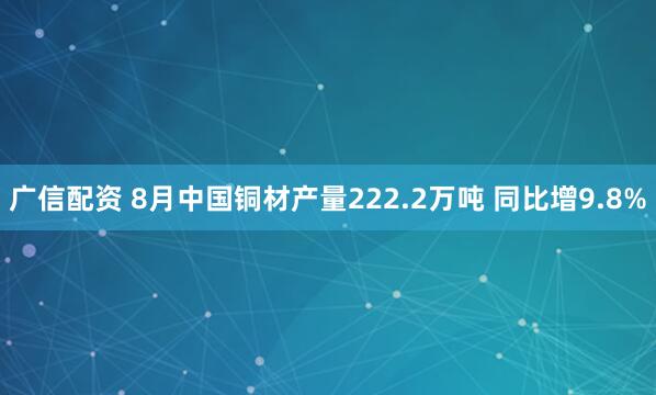 广信配资 8月中国铜材产量222.2万吨 同比增9.8%