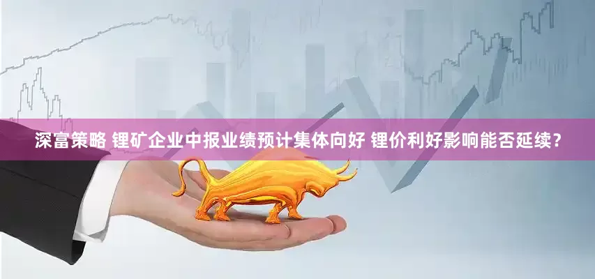 深富策略 锂矿企业中报业绩预计集体向好 锂价利好影响能否延续？