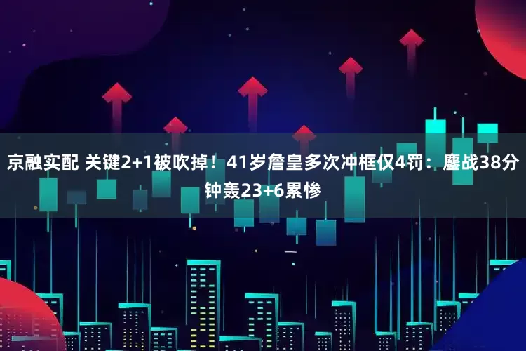 京融实配 关键2+1被吹掉！41岁詹皇多次冲框仅4罚：鏖战38分钟轰23+6累惨