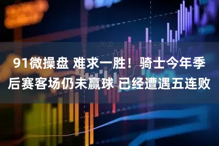 91微操盘 难求一胜！骑士今年季后赛客场仍未赢球 已经遭遇五连败